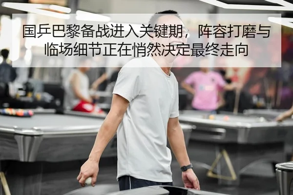 国乒巴黎备战进入关键期，阵容打磨与临场细节正在悄然决定最终走向